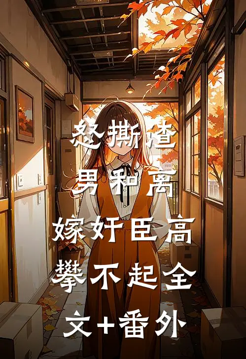 怒撕渣男和离，嫁奸臣高攀不起全文+番外