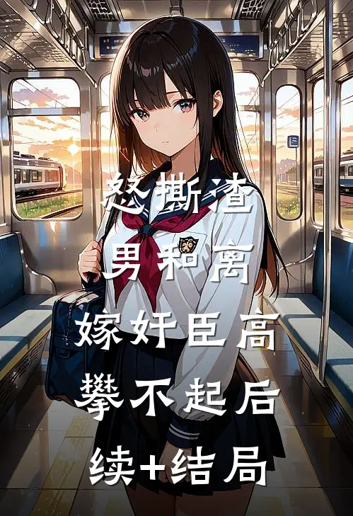 怒撕渣男和离，嫁奸臣高攀不起后续+结局
