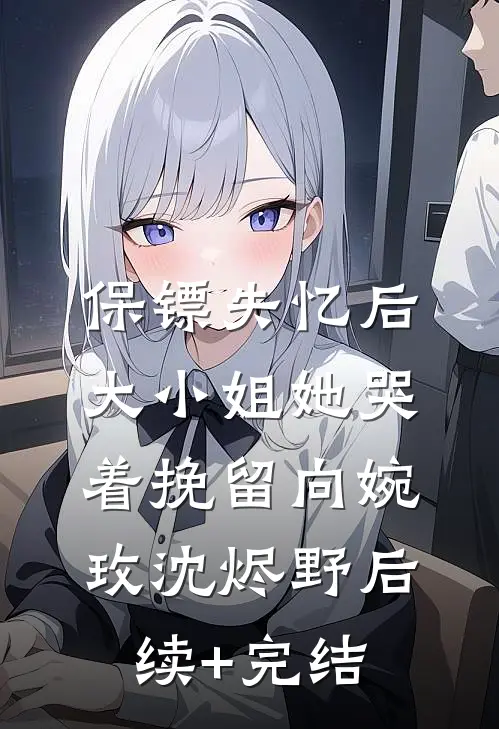 保镖失忆后，大小姐她哭着挽留向婉玫沈烬野后续+完结
