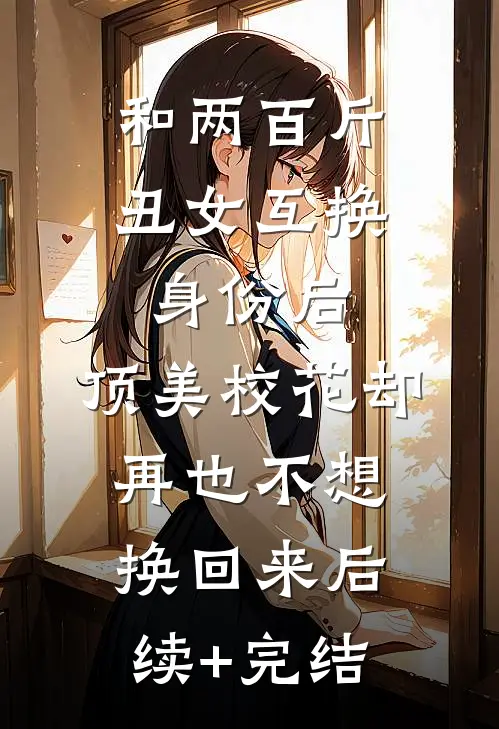 和两百斤丑女互换身份后，顶美校花却再也不想换回来后续+完结