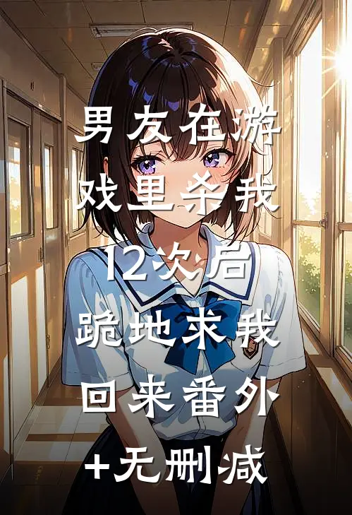 男友在游戏里杀我12次后，跪地求我回来番外+无删减