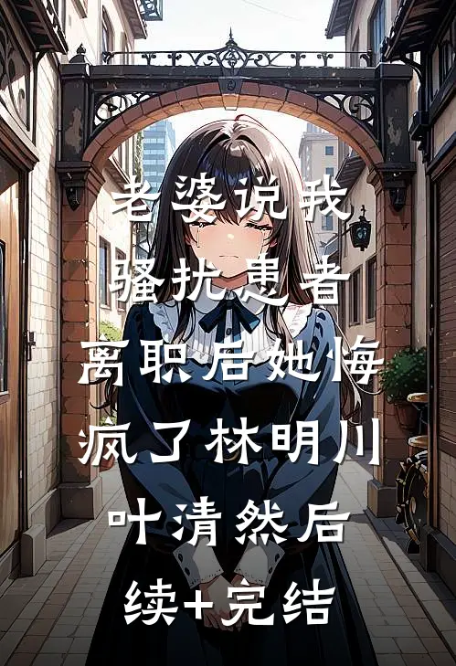 老婆说我骚扰患者，离职后她悔疯了林明川叶清然后续+完结