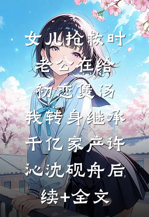 女儿抢救时老公在给初恋煲汤，我转身继承千亿家产许沁沈砚舟后续+全文