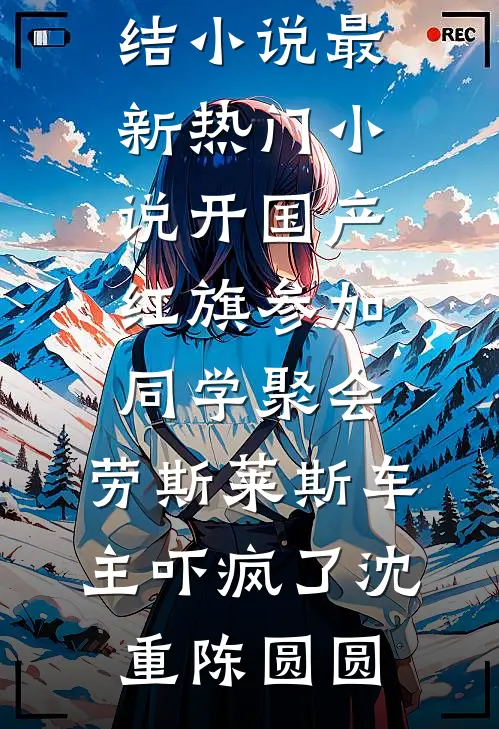 开国产红旗参加同学聚会，劳斯莱斯车主吓疯了(沈重陈圆圆)最新完结小说_最新热门小说开国产红旗参加同学聚会，劳斯莱斯车主吓疯了沈重陈圆圆