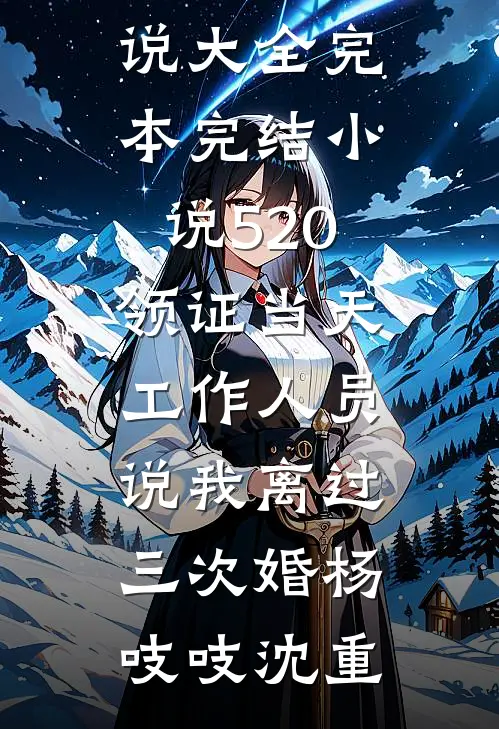520领证当天，工作人员说我离过三次婚(杨吱吱沈重)免费小说大全_完本完结小说520领证当天，工作人员说我离过三次婚杨吱吱沈重