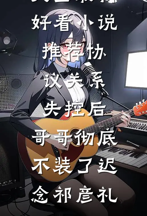 协议关系失控后，哥哥彻底不装了迟念祁彦礼完本小说大全_最新好看小说推荐协议关系失控后，哥哥彻底不装了迟念祁彦礼