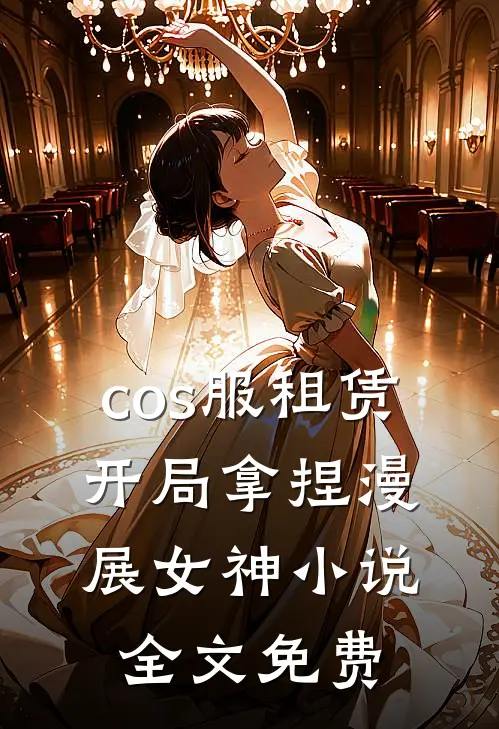 cos服租赁，开局拿捏漫展女神小说全文免费