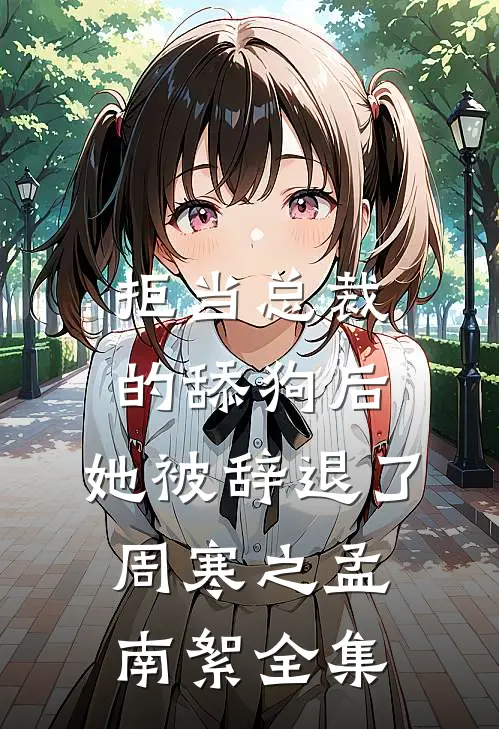 拒当总裁的舔狗后，她被辞退了周寒之孟南絮全集