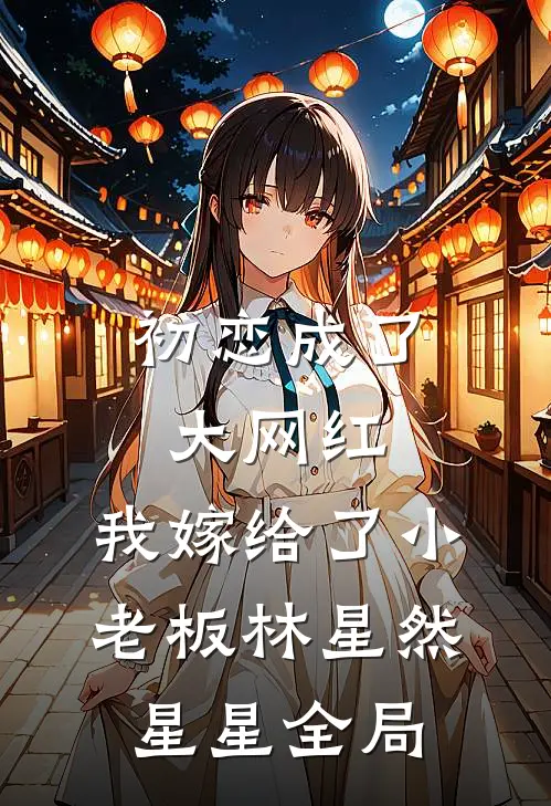 初恋成了大网红，我嫁给了小老板林星然星星全局