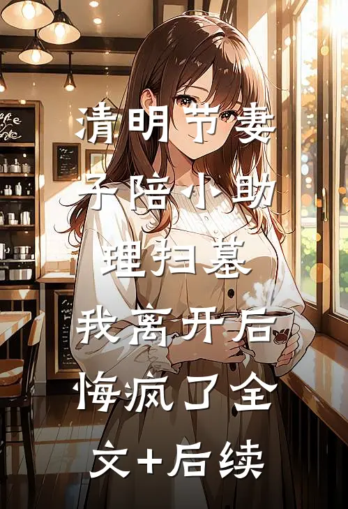清明节妻子陪小助理扫墓，我离开后悔疯了全文+后续