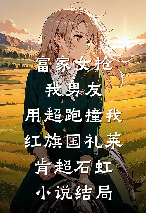 富家女抢我男友，用超跑撞我红旗国礼莱肯超石虹小说结局