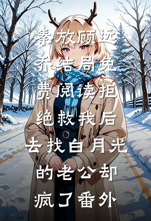 秦放顾远乔结局免费阅读拒绝救我后，去找白月光的老公却疯了番外