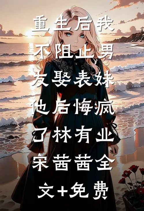 重生后我不阻止男友娶表妹，他后悔疯了林有业宋茜茜全文+免费