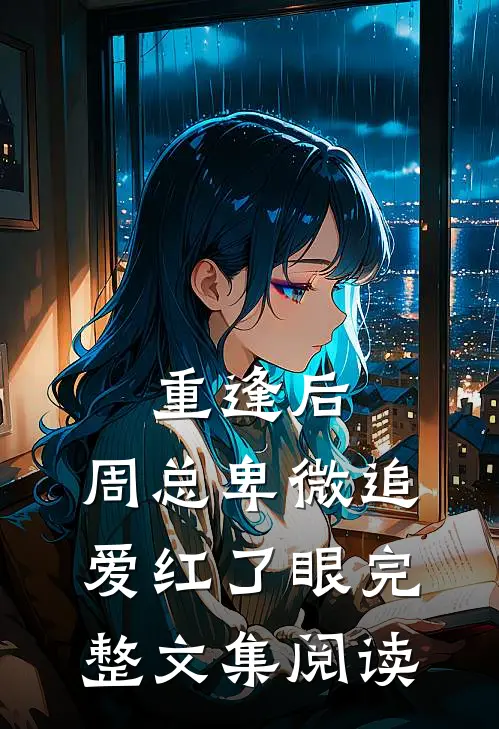 重逢后，周总卑微追爱红了眼完整文集阅读