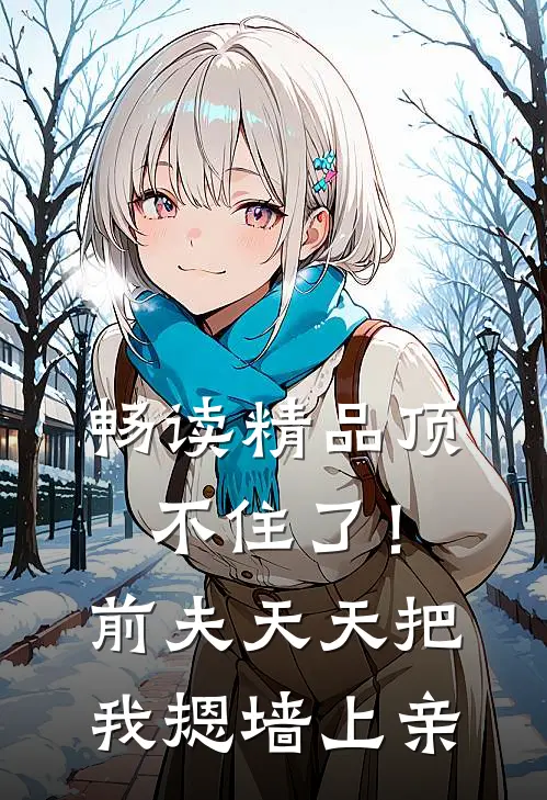 畅读精品顶不住了！前夫天天把我摁墙上亲