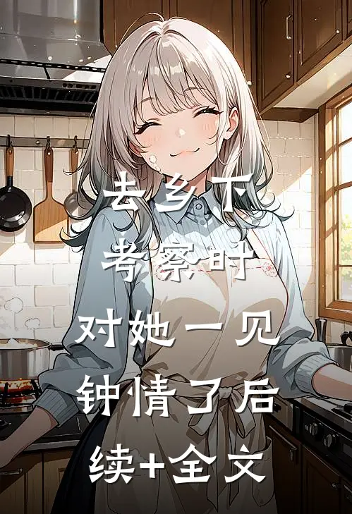 去乡下考察时，对她一见钟情了后续+全文