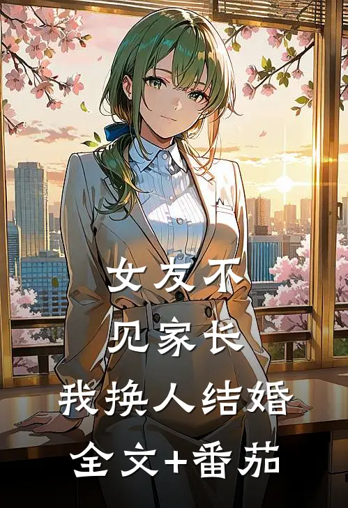 女友不见家长，我换人结婚全文+番茄