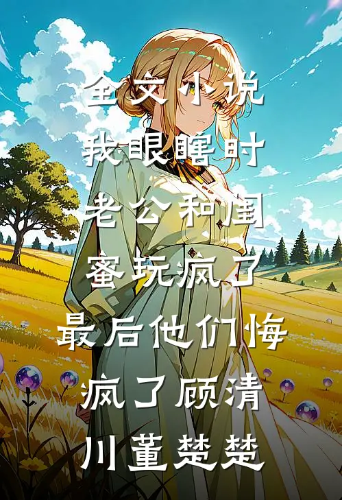 全文小说我眼瞎时老公和闺蜜玩疯了，最后他们悔疯了顾清川董楚楚
