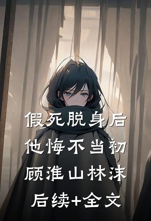 假死脱身后，他悔不当初顾淮山林沫后续+全文