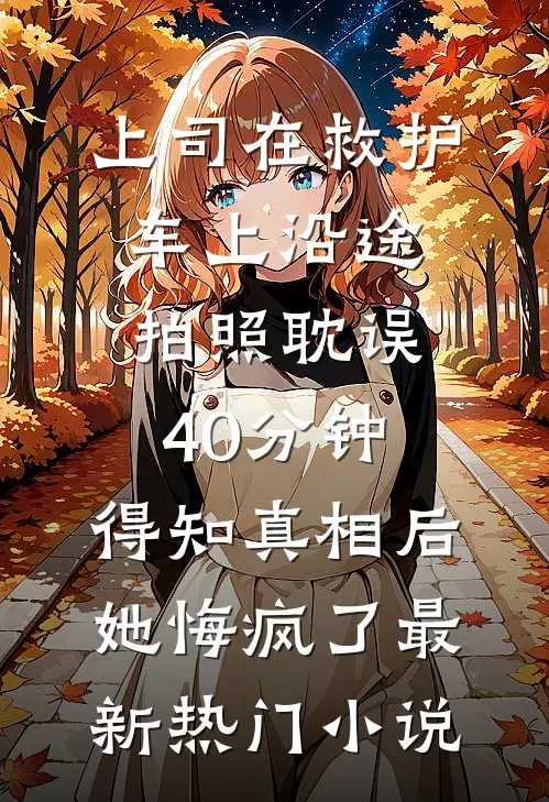 上司在救护车上沿途拍照耽误40分钟，得知真相后她悔疯了最新热门小说