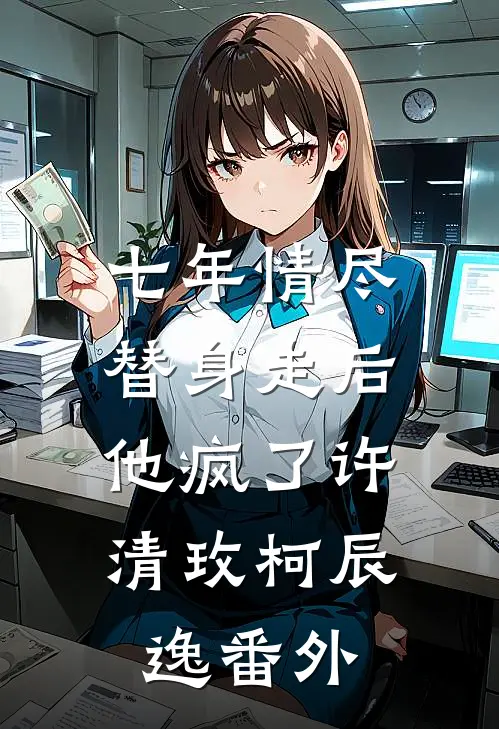 七年情尽，替身走后，他疯了许清玫柯辰逸番外