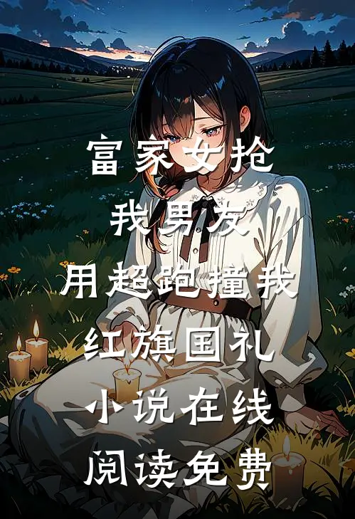 富家女抢我男友，用超跑撞我红旗国礼小说在线阅读免费