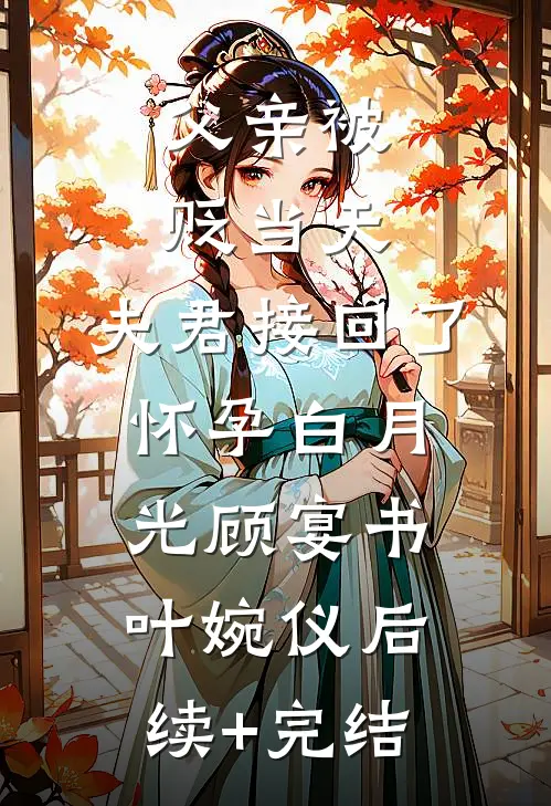 父亲被贬当天，夫君接回了怀孕白月光顾宴书叶婉仪后续+完结