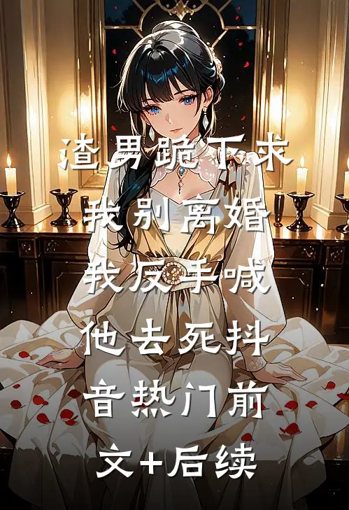 渣男跪下求我别离婚，我反手喊他去死抖音热门前文+后续