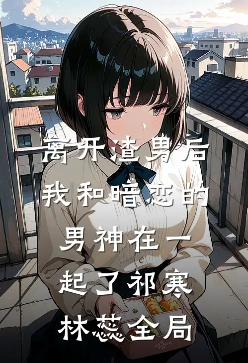 离开渣男后，我和暗恋的男神在一起了祁寒林蕊全局