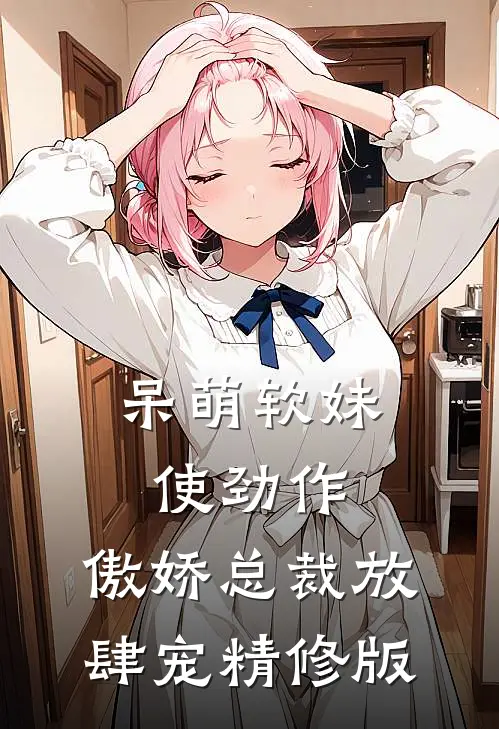 呆萌软妹使劲作，傲娇总裁放肆宠精修版