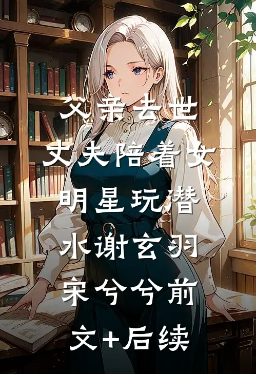 父亲去世，丈夫陪着女明星玩潜水谢玄羽宋兮兮前文+后续