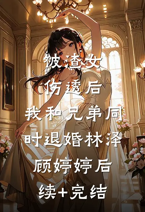 被渣女伤透后，我和兄弟同时退婚林泽顾婷婷后续+完结