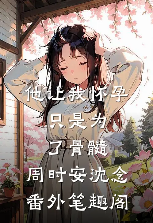 他让我怀孕，只是为了骨髓：周时安沈念番外笔趣阁