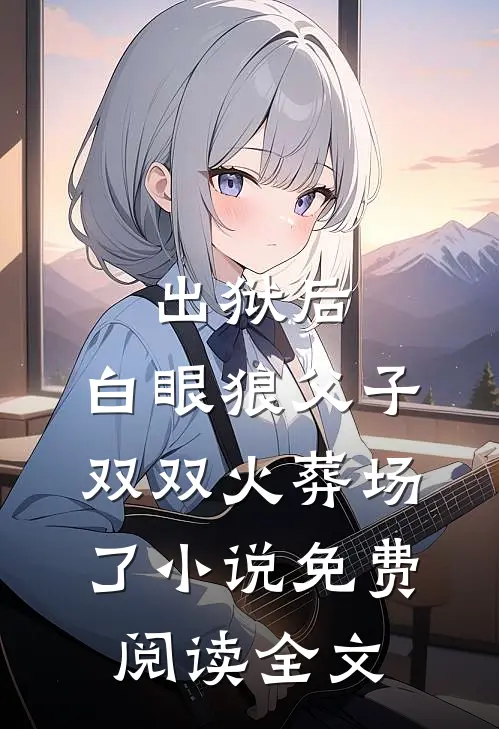 出狱后，白眼狼父子双双火葬场了小说免费阅读全文