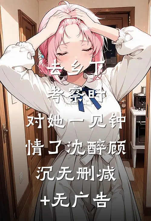 去乡下考察时，对她一见钟情了沈醉顾沉无删减+无广告