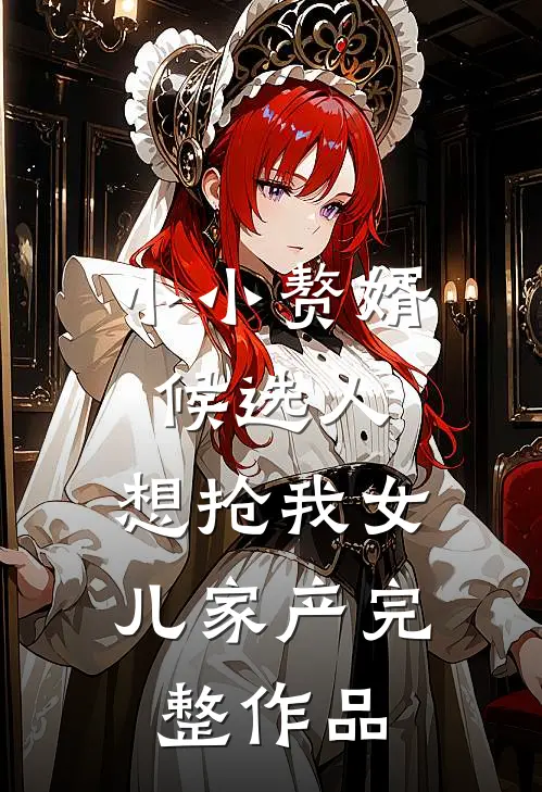 小小赘婿候选人，想抢我女儿家产完整作品