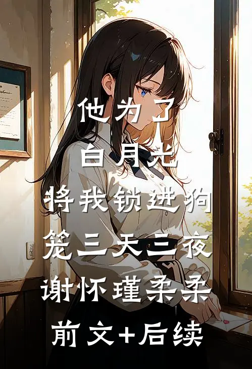 他为了白月光，将我锁进狗笼三天三夜谢怀瑾柔柔前文+后续