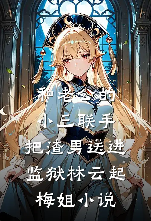 和老公的小三联手，把渣男送进监狱林云起梅姐小说
