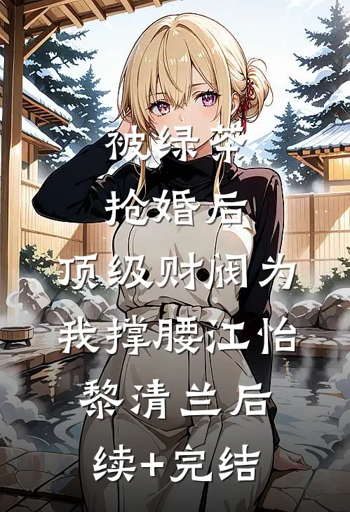 被绿茶抢婚后，顶级财阀为我撑腰江怡黎清兰后续+完结