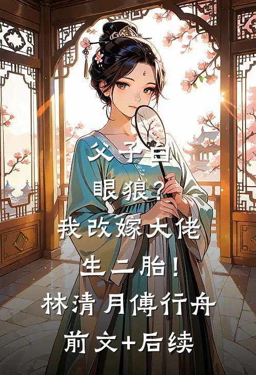 父子白眼狼？我改嫁大佬生二胎！林清月傅行舟前文+后续