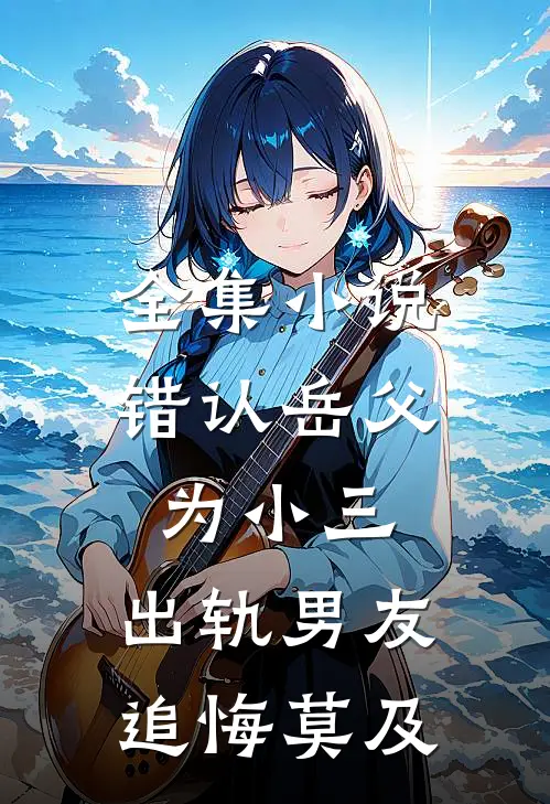 全集小说错认岳父为小三，出轨男友追悔莫及