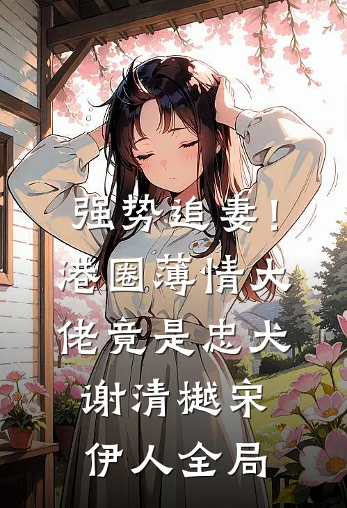 强势追妻！港圈薄情大佬竟是忠犬谢清樾宋伊人全局
