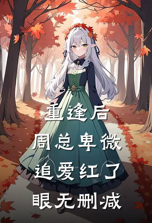 重逢后，周总卑微追爱红了眼无删减