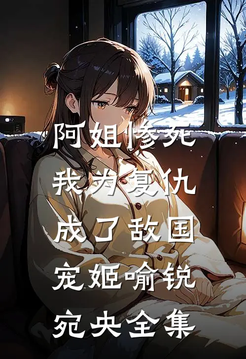 阿姐惨死，我为复仇成了敌国宠姬喻锐宛央 全集