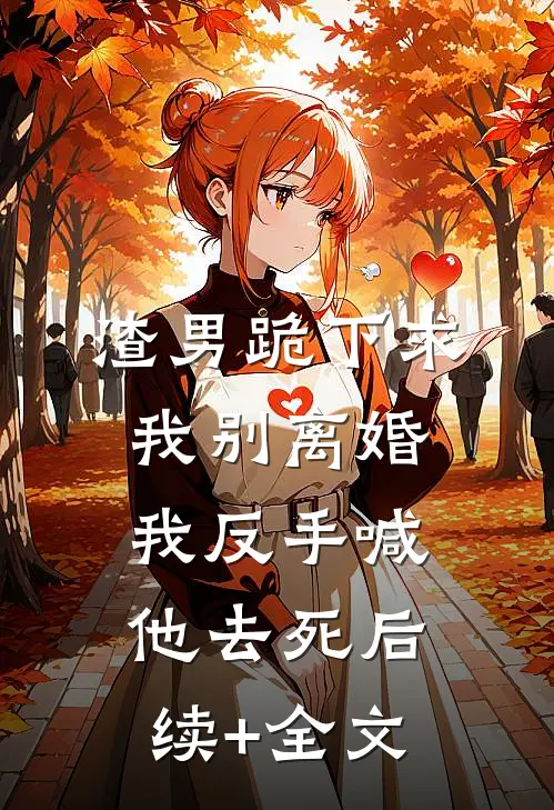 渣男跪下求我别离婚，我反手喊他去死后续+全文