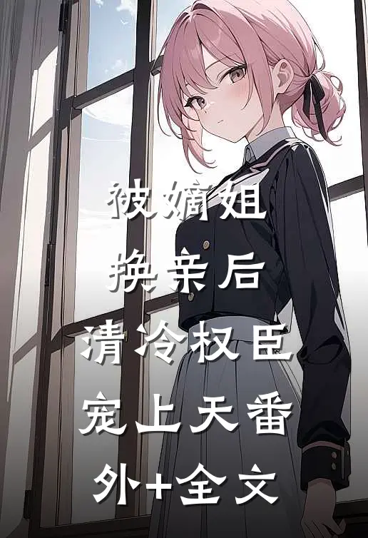 被嫡姐换亲后，清冷权臣宠上天番外+全文