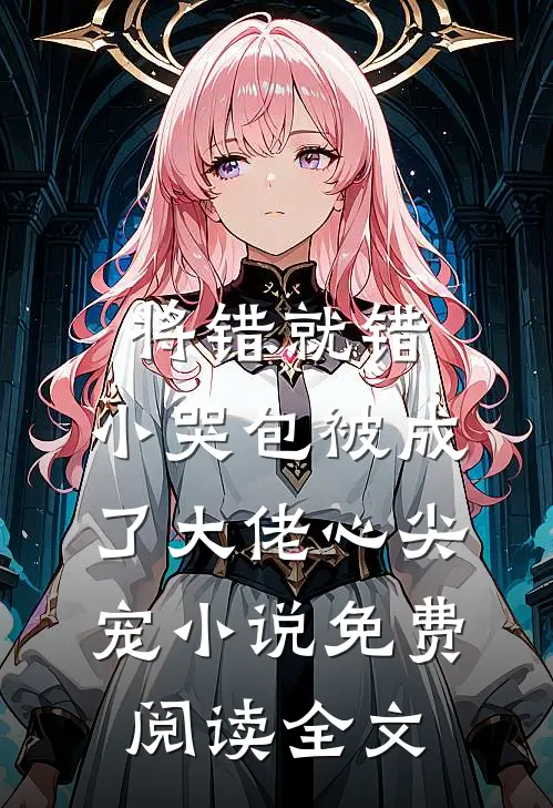 将错就错：小哭包被成了大佬心尖宠小说免费阅读全文