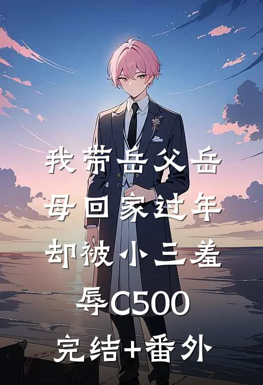 我带岳父岳母回家过年，却被小三羞辱C500完结+番外
