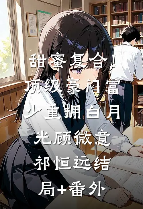 甜蜜复合！顶级豪门富少重拥白月光顾微意祁恒远结局+番外