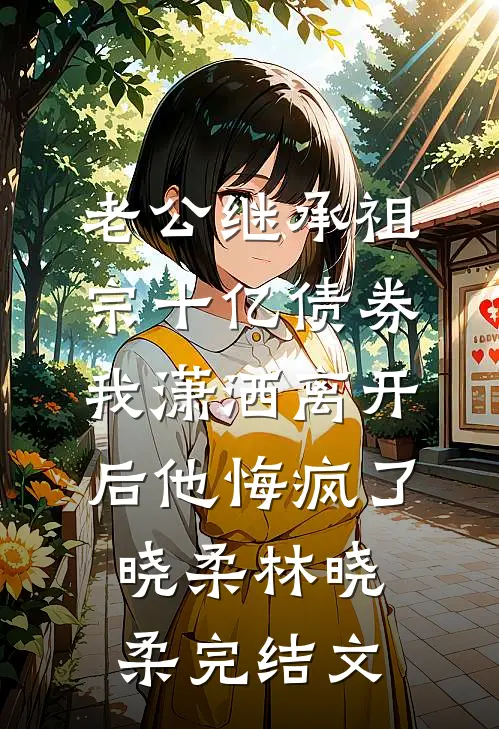 老公继承祖宗十亿债券，我潇洒离开后他悔疯了晓柔林晓柔完结文